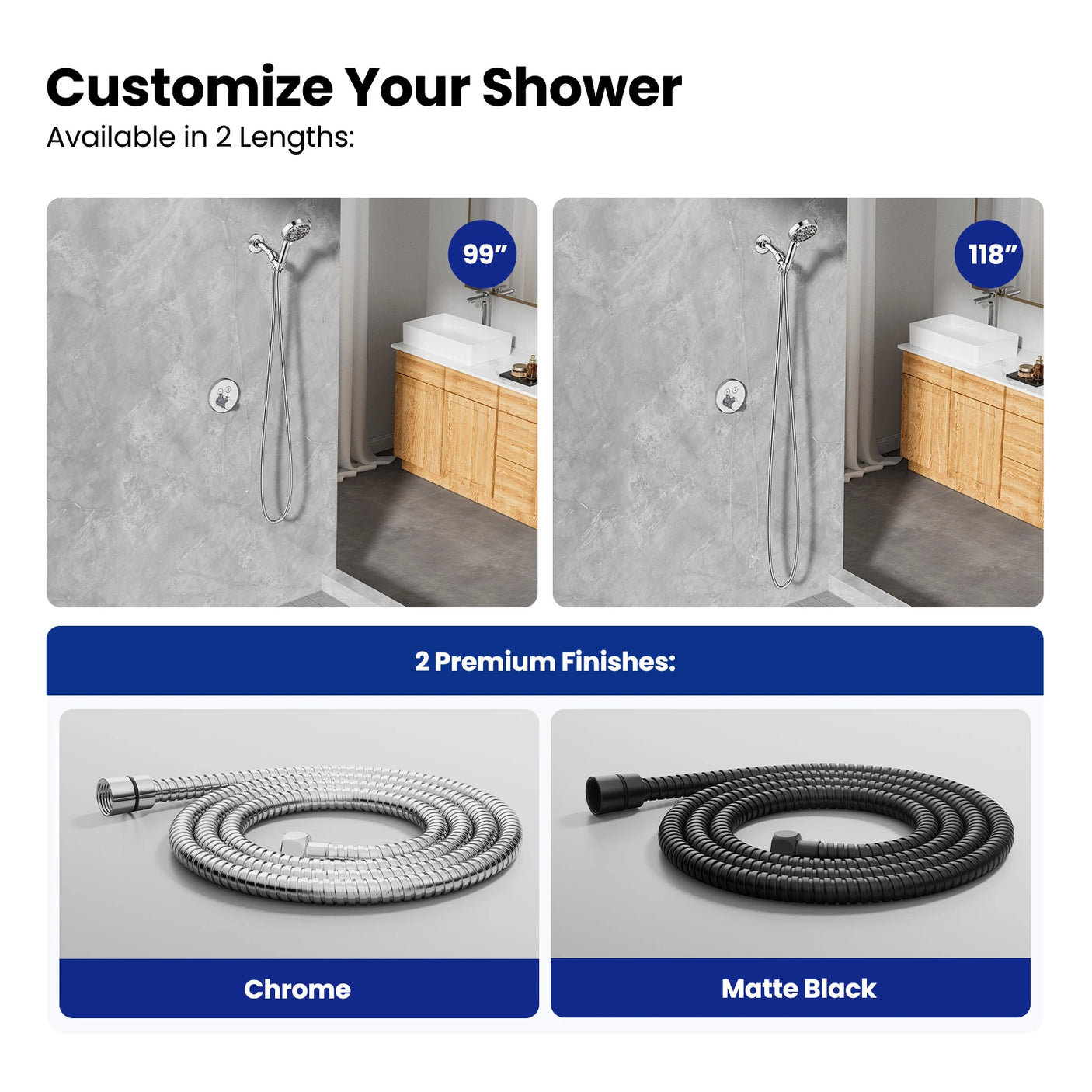 Available in 99” and 118” lengths with chrome or matte black finishes to match bathroom styles. The flexible stainless steel hose offers versatile customization for personal shower preferences.