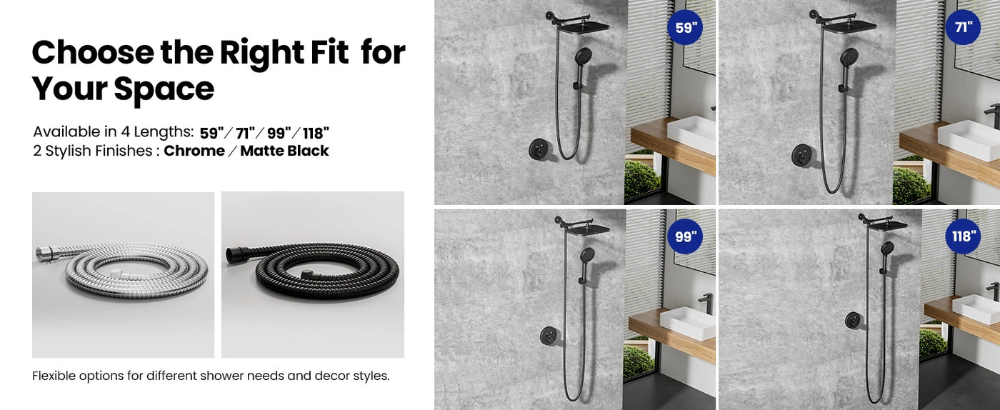 JOMOO offers shower hoses in four lengths (59”, 71”, 99”, 118”) and two finishes (Chrome/Matte Black) to suit diverse bathroom styles and needs. Each option ensures flexibility and reliability for a customized shower experience.